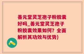 善元堂灵芝孢子粉胶囊好吗_善元堂灵芝孢子粉胶囊效果如何？全面解析其功效与优势)
