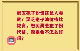 灵芝孢子粉贵还是人参贵？灵芝孢子油价格比较高，想买灵芝孢子粉代替，效果会不怎么好吗？