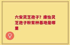 六安灵芝孢子？康怡灵芝孢子粉育种基地是哪里