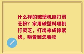 什么样的破壁机能打灵芝粉？家用破壁料理机打灵芝，打出来成棉絮状，嚼着硬怎吞吃