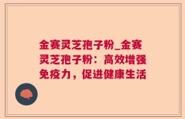 金赛灵芝孢子粉_金赛灵芝孢子粉：高效增强免疫力，促进健康生活