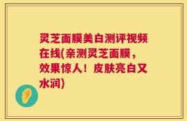 灵芝面膜美白测评视频在线(亲测灵芝面膜，效果惊人！皮肤亮白又水润)