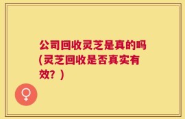 公司回收灵芝是真的吗(灵芝回收是否真实有效？)