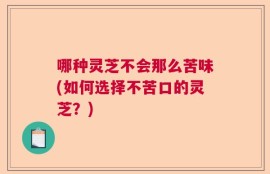 哪种灵芝不会那么苦味(如何选择不苦口的灵芝？)