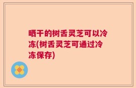晒干的树舌灵芝可以冷冻(树舌灵芝可通过冷冻保存)