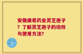 安徽康希药业灵芝孢子？了解灵芝孢子的功效与使用方法？