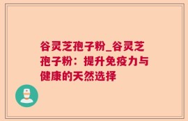 谷灵芝孢子粉_谷灵芝孢子粉：提升免疫力与健康的天然选择