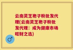 云南灵芝袍子粉批发代理(云南灵芝袍子粉批发代理：成为健康市场旺财之选)