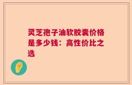 灵芝孢子油软胶囊价格是多少钱：高性价比之选