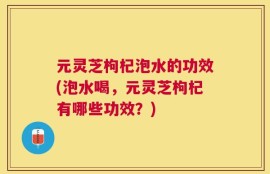 元灵芝枸杞泡水的功效(泡水喝，元灵芝枸杞有哪些功效？)