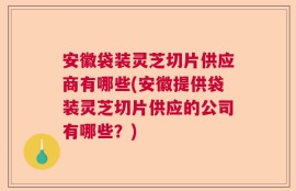 安徽袋装灵芝切片供应商有哪些(安徽提供袋装灵芝切片供应的公司有哪些？)