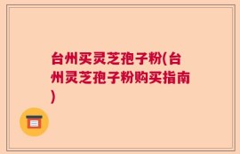 台州买灵芝孢子粉(台州灵芝孢子粉购买指南)
