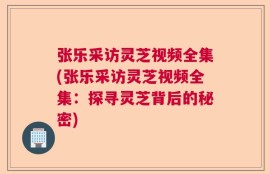 张乐采访灵芝视频全集(张乐采访灵芝视频全集：探寻灵芝背后的秘密)
