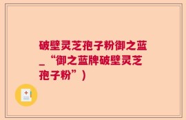 破壁灵芝孢子粉御之蓝_“御之蓝牌破壁灵芝孢子粉”)