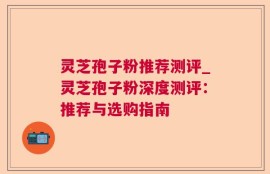 灵芝孢子粉推荐测评_灵芝孢子粉深度测评：推荐与选购指南