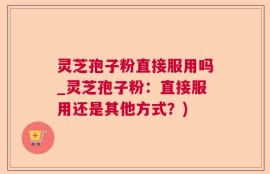 灵芝孢子粉直接服用吗_灵芝孢子粉：直接服用还是其他方式？)