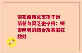 菊花能和灵芝孢子粉_菊花与灵芝孢子粉：探索两者的结合及其潜在益处