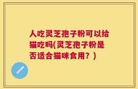 人吃灵芝孢子粉可以给猫吃吗(灵芝孢子粉是否适合猫咪食用？)