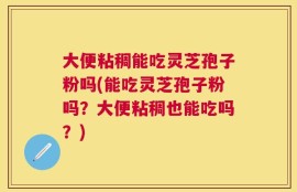 大便粘稠能吃灵芝孢子粉吗(能吃灵芝孢子粉吗？大便粘稠也能吃吗？)
