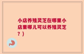 小店养殖灵芝在哪里小店里哪儿可以养殖灵芝？)