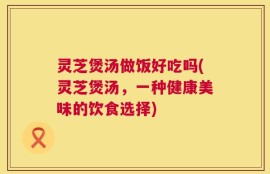 灵芝煲汤做饭好吃吗(灵芝煲汤，一种健康美味的饮食选择)