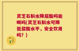 灵芝石斛水降尿酸吗能喝吗(灵芝石斛水可降低尿酸水平，安全饮用吗？)