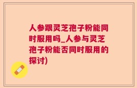 人参跟灵芝孢子粉能同时服用吗_人参与灵芝孢子粉能否同时服用的探讨)