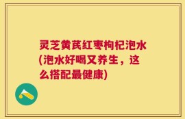 灵芝黄芪红枣枸杞泡水(泡水好喝又养生，这么搭配最健康)