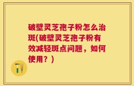 破壁灵芝孢子粉怎么治斑(破壁灵芝孢子粉有效减轻斑点问题，如何使用？)