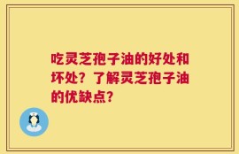 吃灵芝孢子油的好处和坏处？了解灵芝孢子油的优缺点？