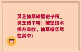 灵芝仙草破壁孢子粉_灵芝孢子粉：破壁技术提升吸收，仙草精华尽在其中)