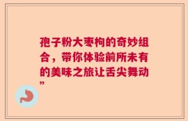 孢子粉大枣枸的奇妙组合，带你体验前所未有的美味之旅让舌尖舞动”