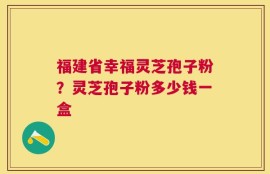 福建省幸福灵芝孢子粉？灵芝孢子粉多少钱一盒