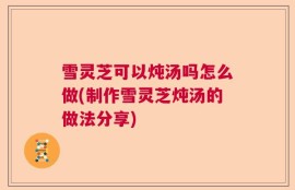 雪灵芝可以炖汤吗怎么做(制作雪灵芝炖汤的做法分享)