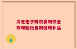 灵芝孢子粉胶囊制作全攻略轻松自制健康补品