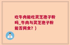 吃牛肉能吃灵芝孢子粉吗_牛肉与灵芝孢子粉能否同食？)