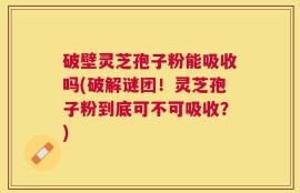 破壁灵芝孢子粉能吸收吗(破解谜团！灵芝孢子粉到底可不可吸收？)