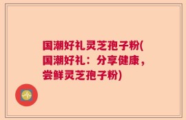 国潮好礼灵芝孢子粉(国潮好礼：分享健康，尝鲜灵芝孢子粉)