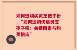 如何选购买灵芝孢子粉_“如何选购优质灵芝孢子粉：关键因素与购买指南”
