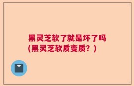 黑灵芝软了就是坏了吗(黑灵芝软质变质？)