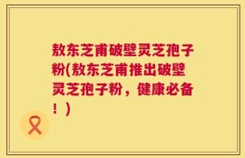 敖东芝甫破壁灵芝孢子粉(敖东芝甫推出破壁灵芝孢子粉，健康必备！)
