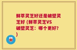 鲜萃灵芝好还是破壁灵芝好 (鲜萃灵芝VS破壁灵芝：哪个更好？)