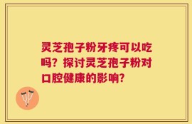 灵芝孢子粉牙疼可以吃吗？探讨灵芝孢子粉对口腔健康的影响？