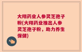 大翔药业人参灵芝孢子粉(大翔药业推出人参灵芝孢子粉，助力养生保健)