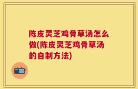 陈皮灵芝鸡骨草汤怎么做(陈皮灵芝鸡骨草汤的自制方法)