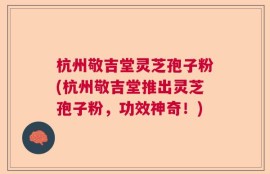 杭州敬吉堂灵芝孢子粉(杭州敬吉堂推出灵芝孢子粉，功效神奇！)