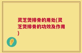 灵芝煲排骨的用处(灵芝煲排骨的功效及作用)