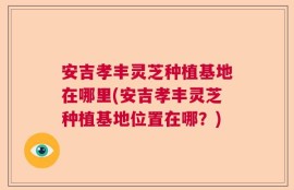 安吉孝丰灵芝种植基地在哪里(安吉孝丰灵芝种植基地位置在哪？)