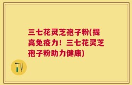三七花灵芝孢子粉(提高免疫力！三七花灵芝孢子粉助力健康)