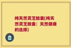 纯天然灵芝胶囊(纯天然灵芝胶囊：天然健康的选择)